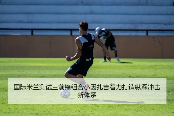 国际米兰测试三前锋组合小因扎吉着力打造纵深冲击新体系